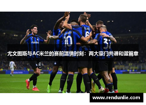 尤文图斯与AC米兰的赛前温情时刻：两大豪门共谱和谐篇章