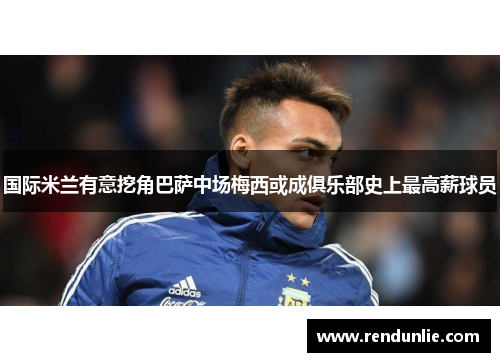 国际米兰有意挖角巴萨中场梅西或成俱乐部史上最高薪球员