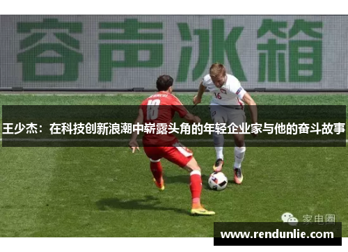 王少杰：在科技创新浪潮中崭露头角的年轻企业家与他的奋斗故事